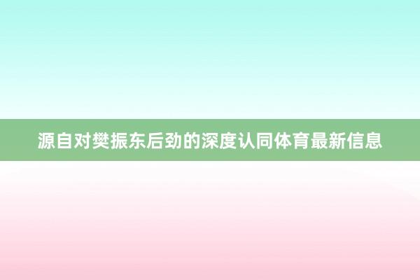 源自对樊振东后劲的深度认同体育最新信息