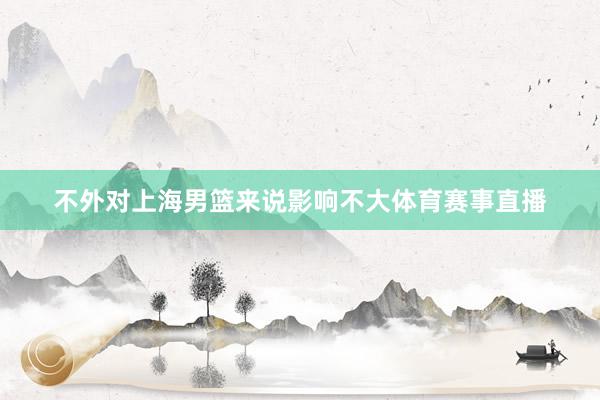 不外对上海男篮来说影响不大体育赛事直播