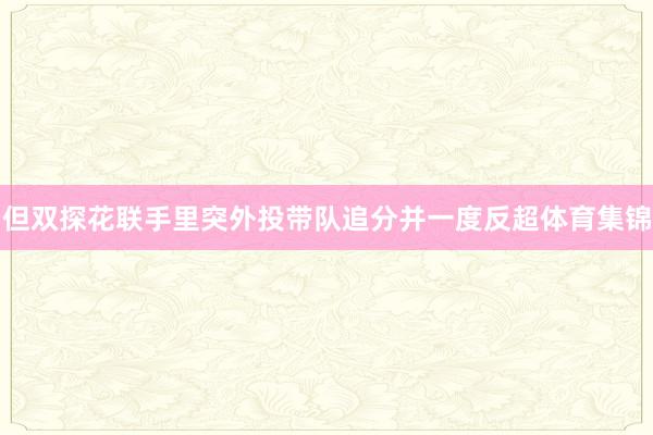 但双探花联手里突外投带队追分并一度反超体育集锦