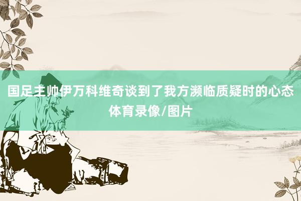 国足主帅伊万科维奇谈到了我方濒临质疑时的心态体育录像/图片