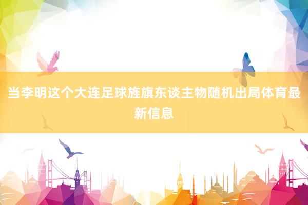 当李明这个大连足球旌旗东谈主物随机出局体育最新信息