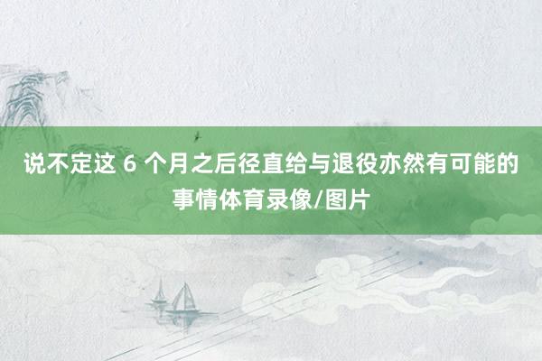 说不定这 6 个月之后径直给与退役亦然有可能的事情体育录像/图片