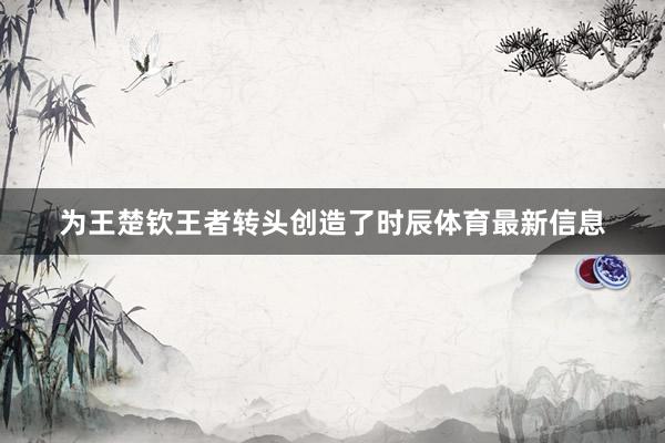 为王楚钦王者转头创造了时辰体育最新信息