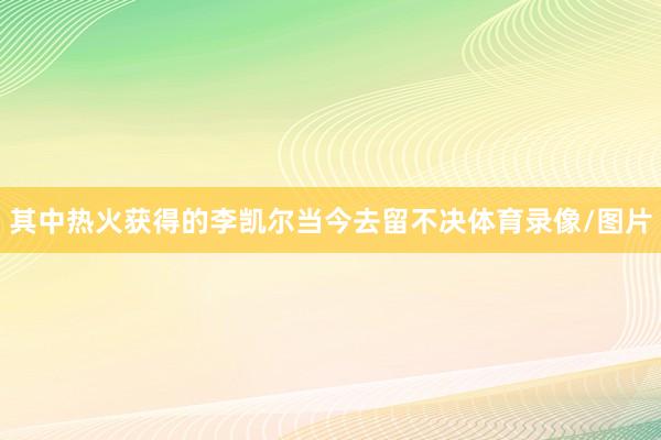 其中热火获得的李凯尔当今去留不决体育录像/图片