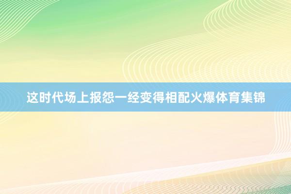 这时代场上报怨一经变得相配火爆体育集锦