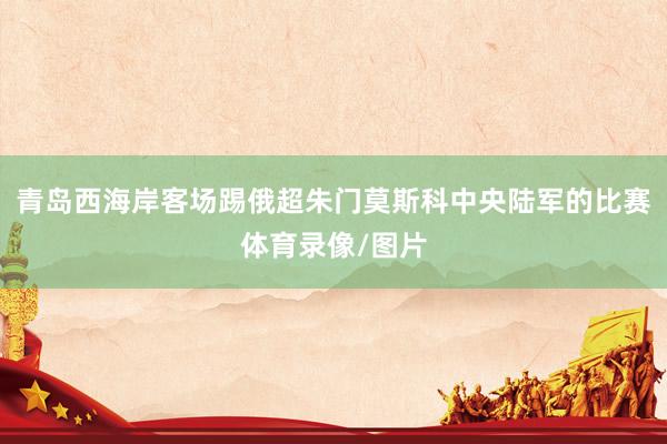 青岛西海岸客场踢俄超朱门莫斯科中央陆军的比赛体育录像/图片