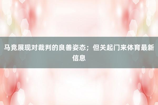 马竞展现对裁判的良善姿态；但关起门来体育最新信息