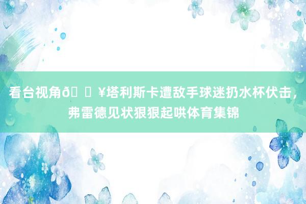 看台视角🎥塔利斯卡遭敌手球迷扔水杯伏击，弗雷德见状狠狠起哄体育集锦