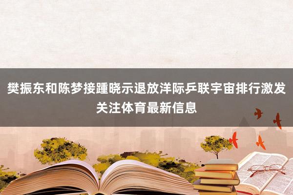 樊振东和陈梦接踵晓示退放洋际乒联宇宙排行激发关注体育最新信息