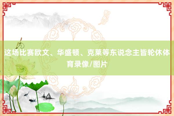 这场比赛欧文、华盛顿、克莱等东说念主皆轮休体育录像/图片