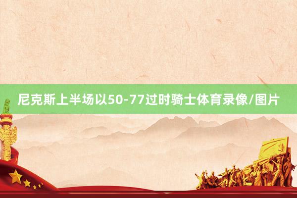 尼克斯上半场以50-77过时骑士体育录像/图片