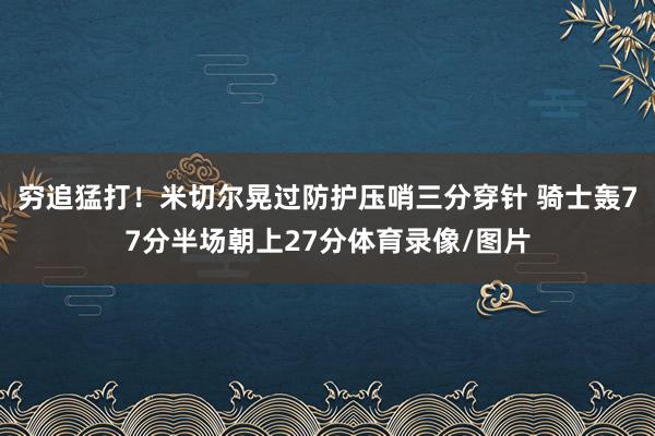 穷追猛打！米切尔晃过防护压哨三分穿针 骑士轰77分半场朝上27分体育录像/图片