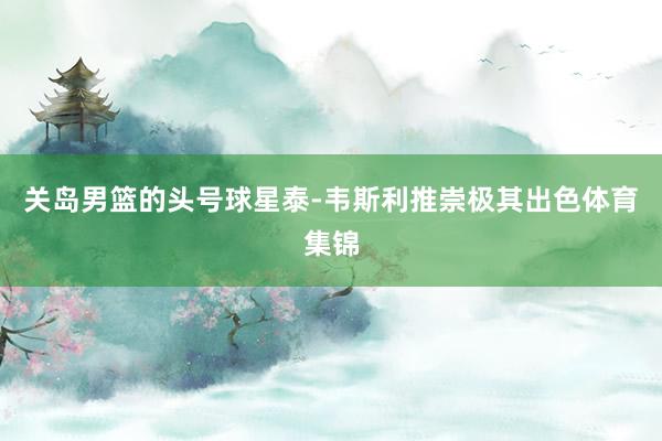 关岛男篮的头号球星泰-韦斯利推崇极其出色体育集锦