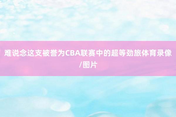 难说念这支被誉为CBA联赛中的超等劲旅体育录像/图片