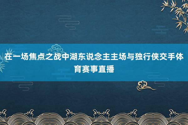 在一场焦点之战中湖东说念主主场与独行侠交手体育赛事直播