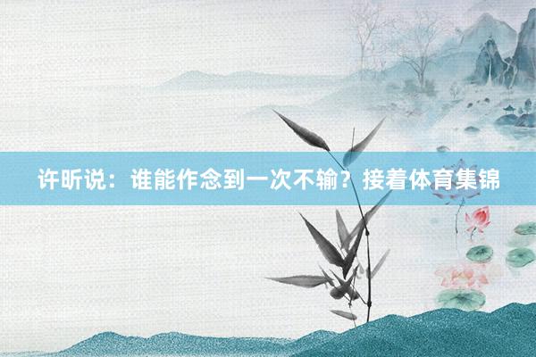 许昕说:谁能作念到一次不输?接着体育集锦