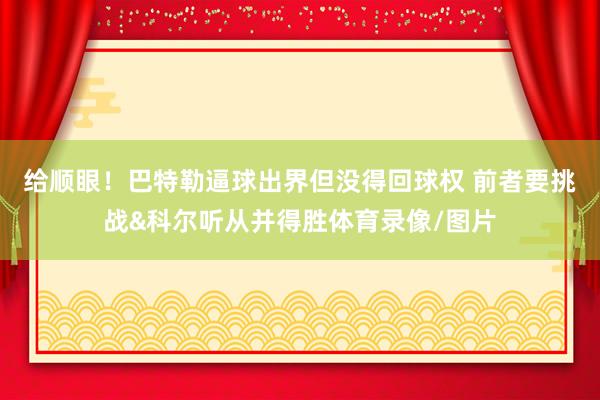 给顺眼!巴特勒逼球出界但没得回球权 前者要挑战&科尔听从并得胜体育录像/图片