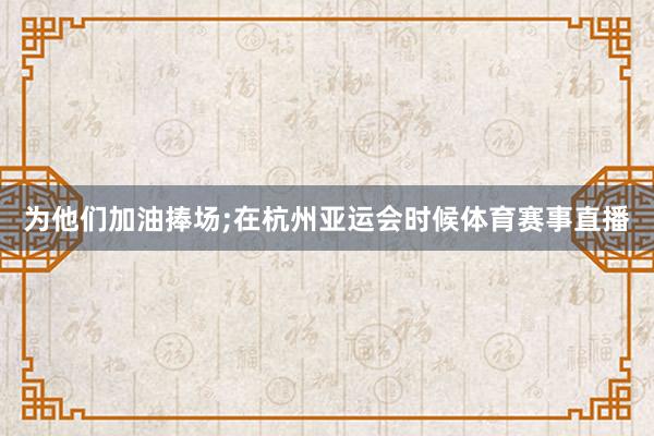 为他们加油捧场;在杭州亚运会时候体育赛事直播