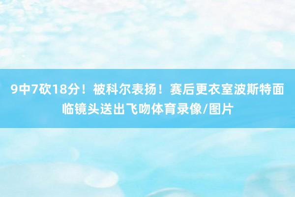 9中7砍18分！被科尔表扬！赛后更衣室波斯特面临镜头送出飞吻体育录像/图片