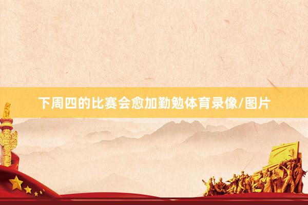 下周四的比赛会愈加勤勉体育录像/图片
