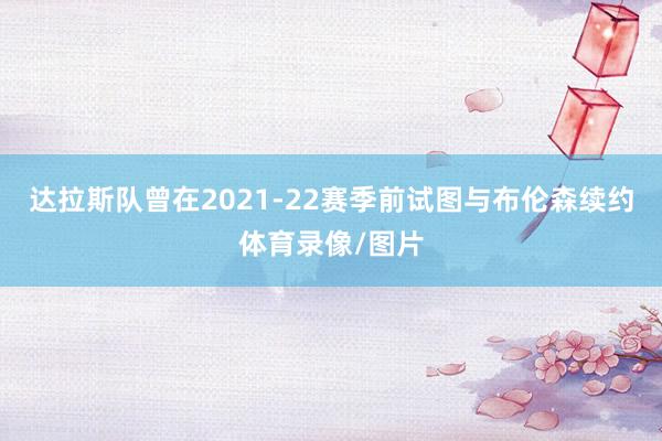达拉斯队曾在2021-22赛季前试图与布伦森续约体育录像/图片