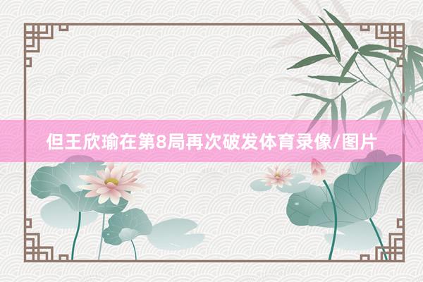 但王欣瑜在第8局再次破发体育录像/图片