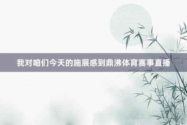 我对咱们今天的施展感到鼎沸体育赛事直播