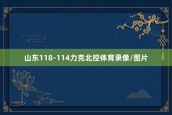 山东118-114力克北控体育录像/图片