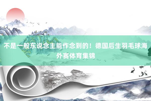 不是一般东说念主能作念到的！德国后生羽毛球海外赛体育集锦