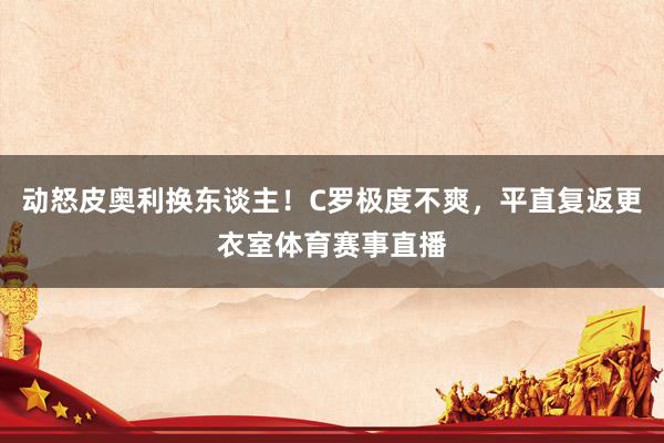 动怒皮奥利换东谈主！C罗极度不爽，平直复返更衣室体育赛事直播