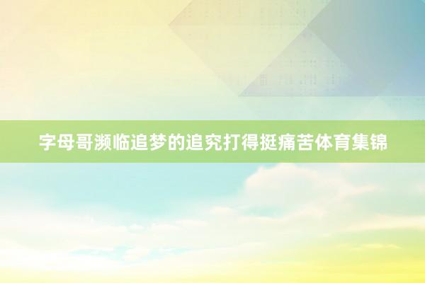 字母哥濒临追梦的追究打得挺痛苦体育集锦