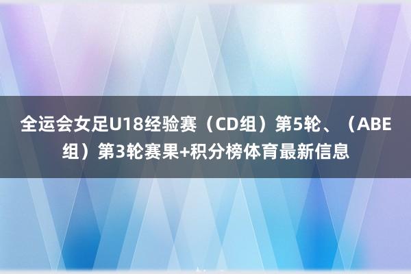 全运会女足U18经验赛（CD组）第5轮、（ABE组）第3轮赛果+积分榜体育最新信息