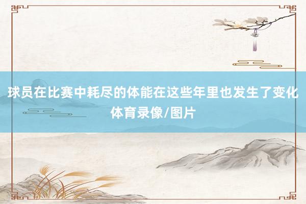 球员在比赛中耗尽的体能在这些年里也发生了变化体育录像/图片