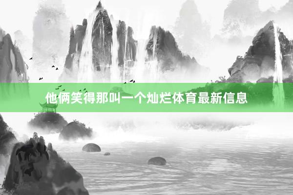 他俩笑得那叫一个灿烂体育最新信息