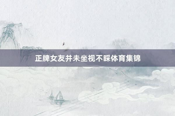 正牌女友并未坐视不睬体育集锦