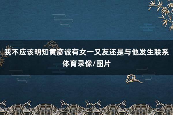 我不应该明知黄彦诚有女一又友还是与他发生联系体育录像/图片