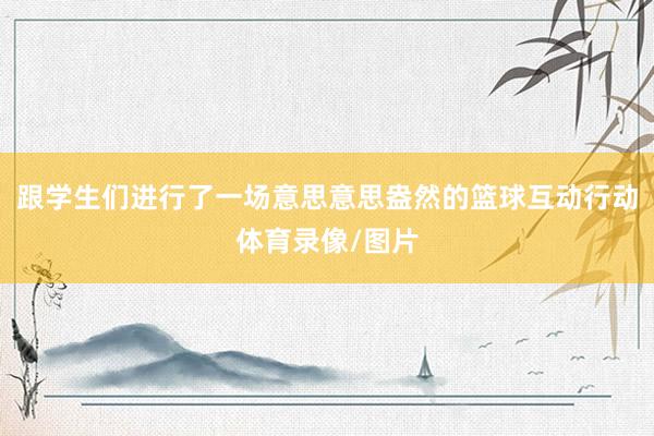 跟学生们进行了一场意思意思盎然的篮球互动行动体育录像/图片
