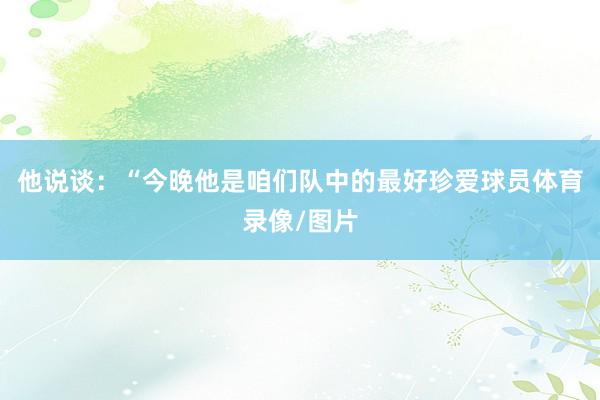 他说谈：“今晚他是咱们队中的最好珍爱球员体育录像/图片