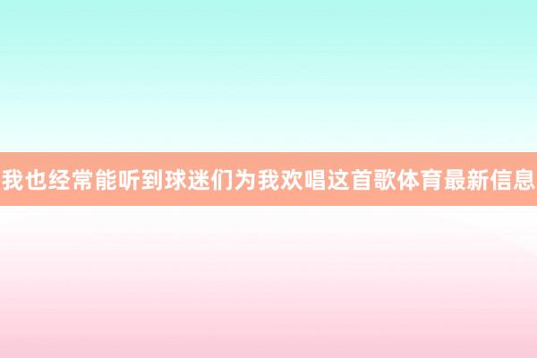 我也经常能听到球迷们为我欢唱这首歌体育最新信息