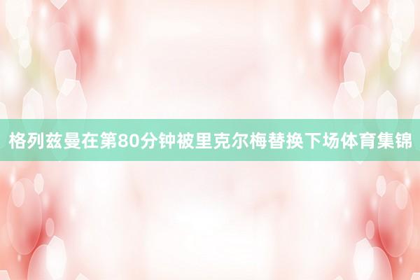 格列兹曼在第80分钟被里克尔梅替换下场体育集锦