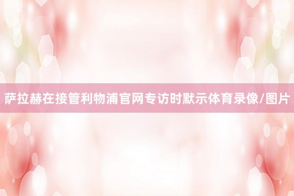 萨拉赫在接管利物浦官网专访时默示体育录像/图片