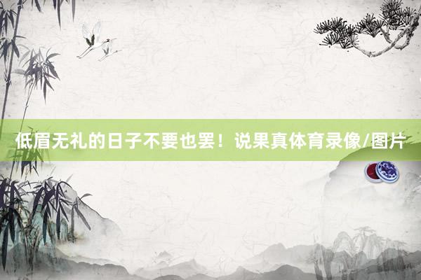 低眉无礼的日子不要也罢!说果真体育录像/图片