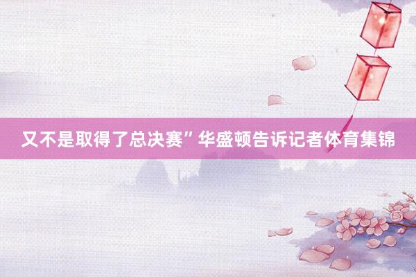 又不是取得了总决赛”华盛顿告诉记者体育集锦