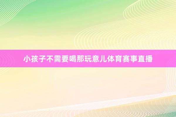 小孩子不需要喝那玩意儿体育赛事直播