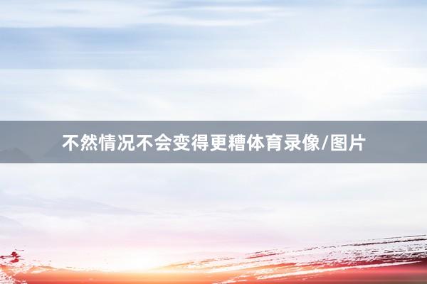 不然情况不会变得更糟体育录像/图片