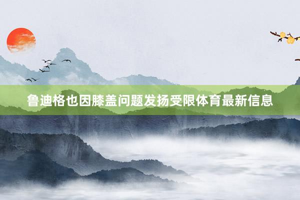 鲁迪格也因膝盖问题发扬受限体育最新信息