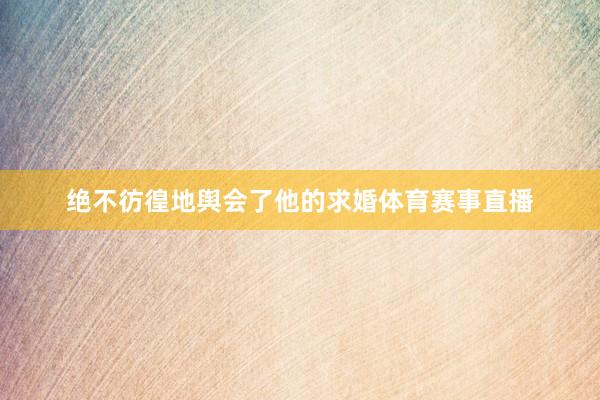 绝不彷徨地舆会了他的求婚体育赛事直播