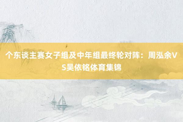 个东谈主赛女子组及中年组最终轮对阵:周泓余VS吴依铭体育集锦