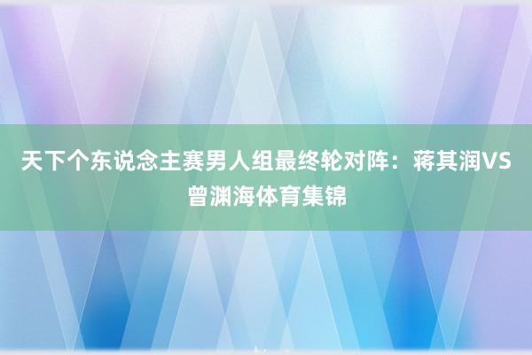 天下个东说念主赛男人组最终轮对阵：蒋其润VS曾渊海体育集锦