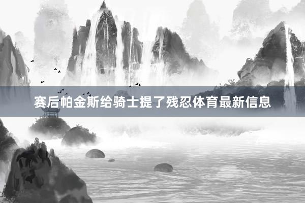 赛后帕金斯给骑士提了残忍体育最新信息